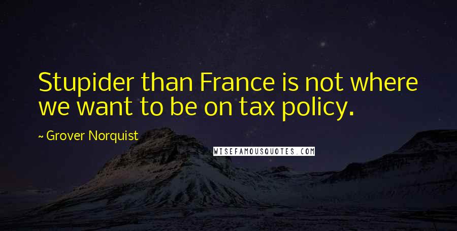 Grover Norquist Quotes: Stupider than France is not where we want to be on tax policy.