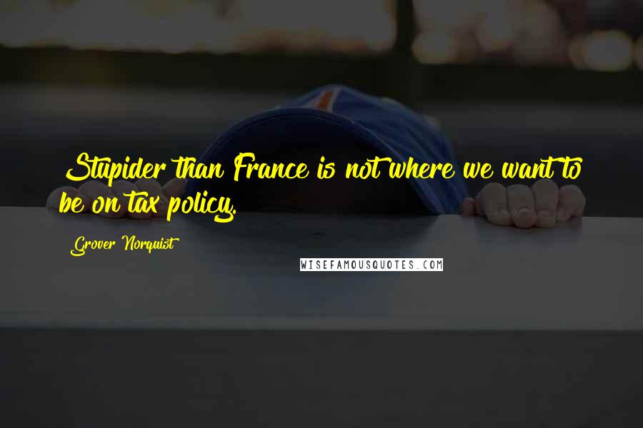 Grover Norquist Quotes: Stupider than France is not where we want to be on tax policy.