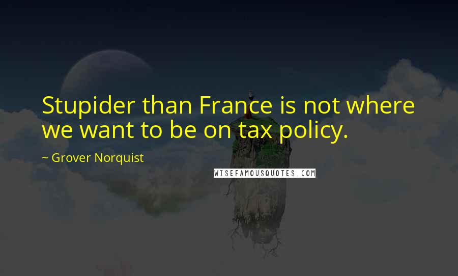 Grover Norquist Quotes: Stupider than France is not where we want to be on tax policy.