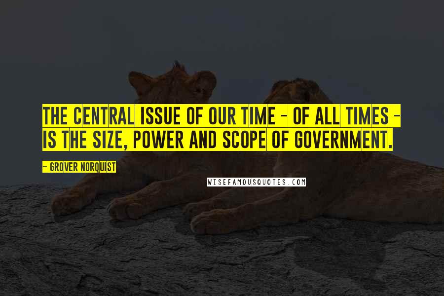 Grover Norquist Quotes: The central issue of our time - of all times - is the size, power and scope of government.