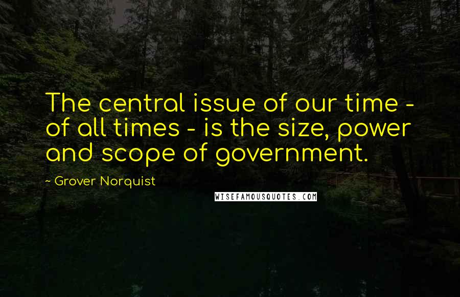 Grover Norquist Quotes: The central issue of our time - of all times - is the size, power and scope of government.