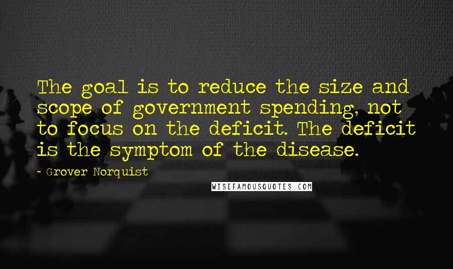 Grover Norquist Quotes: The goal is to reduce the size and scope of government spending, not to focus on the deficit. The deficit is the symptom of the disease.