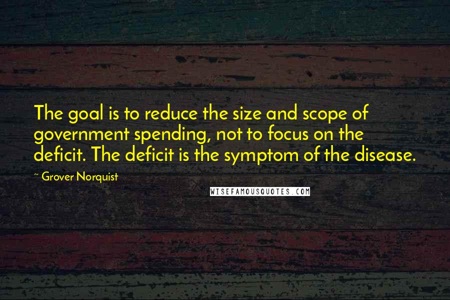 Grover Norquist Quotes: The goal is to reduce the size and scope of government spending, not to focus on the deficit. The deficit is the symptom of the disease.