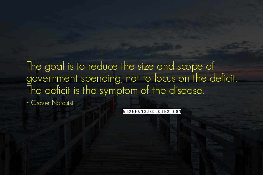 Grover Norquist Quotes: The goal is to reduce the size and scope of government spending, not to focus on the deficit. The deficit is the symptom of the disease.