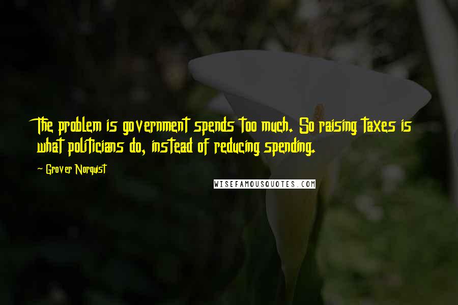 Grover Norquist Quotes: The problem is government spends too much. So raising taxes is what politicians do, instead of reducing spending.