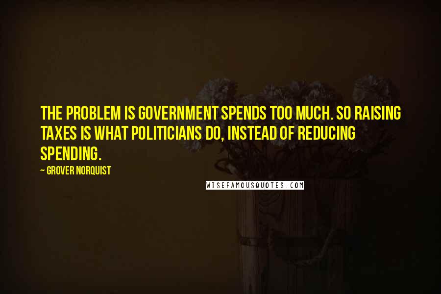 Grover Norquist Quotes: The problem is government spends too much. So raising taxes is what politicians do, instead of reducing spending.