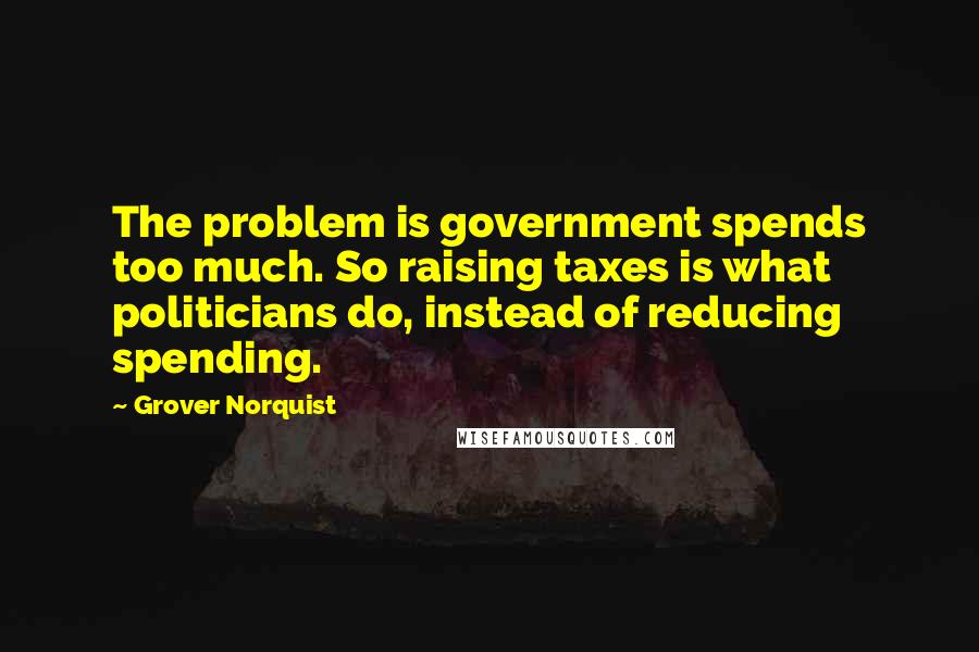 Grover Norquist Quotes: The problem is government spends too much. So raising taxes is what politicians do, instead of reducing spending.