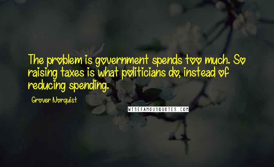 Grover Norquist Quotes: The problem is government spends too much. So raising taxes is what politicians do, instead of reducing spending.