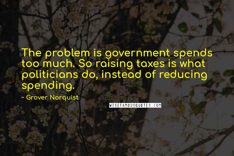 Grover Norquist Quotes: The problem is government spends too much. So raising taxes is what politicians do, instead of reducing spending.