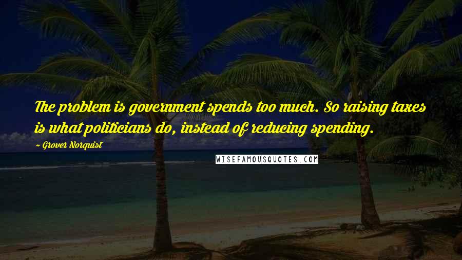 Grover Norquist Quotes: The problem is government spends too much. So raising taxes is what politicians do, instead of reducing spending.