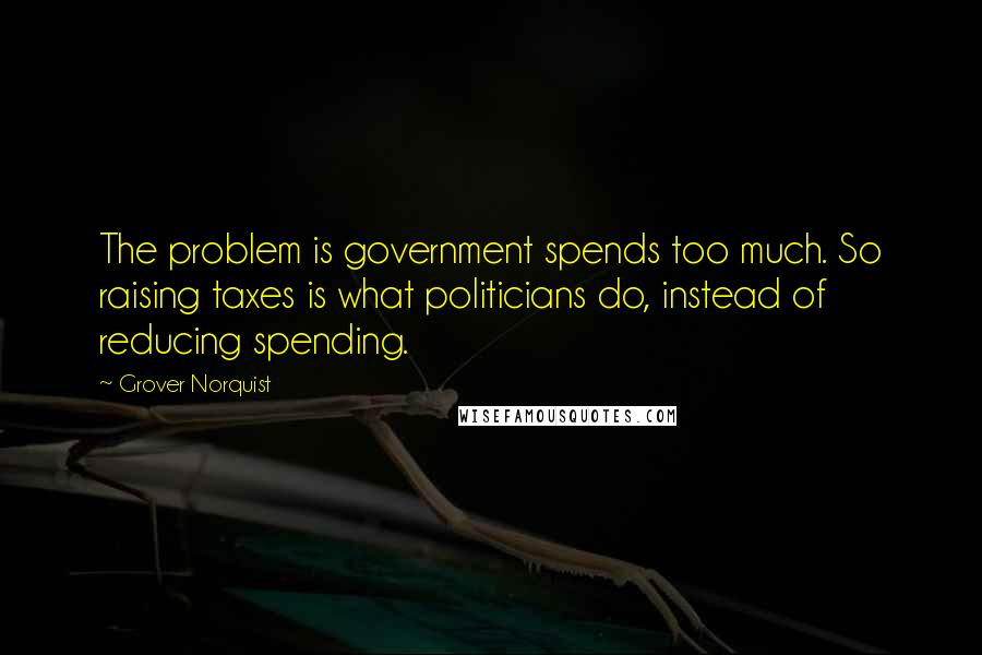 Grover Norquist Quotes: The problem is government spends too much. So raising taxes is what politicians do, instead of reducing spending.