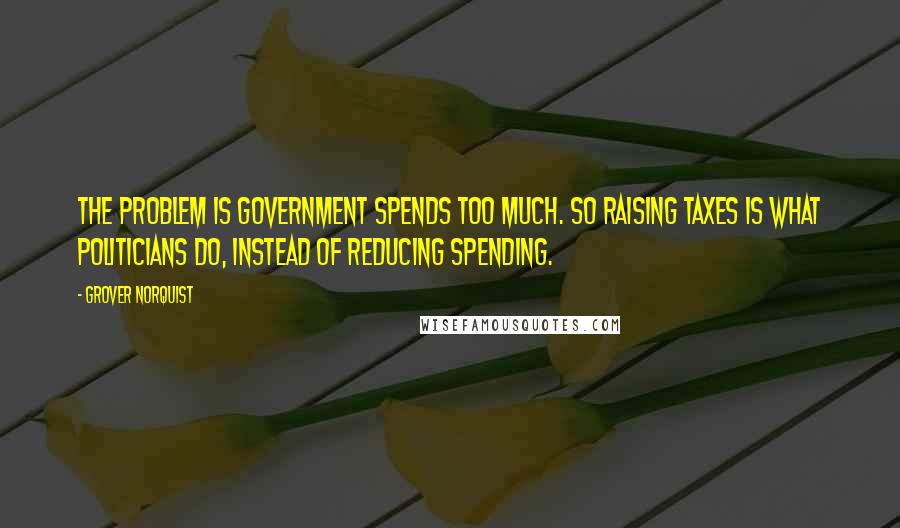 Grover Norquist Quotes: The problem is government spends too much. So raising taxes is what politicians do, instead of reducing spending.