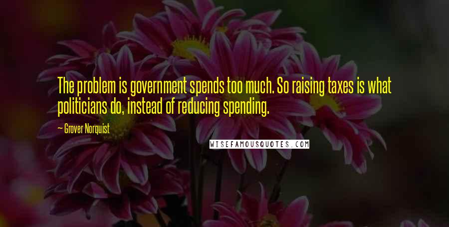 Grover Norquist Quotes: The problem is government spends too much. So raising taxes is what politicians do, instead of reducing spending.