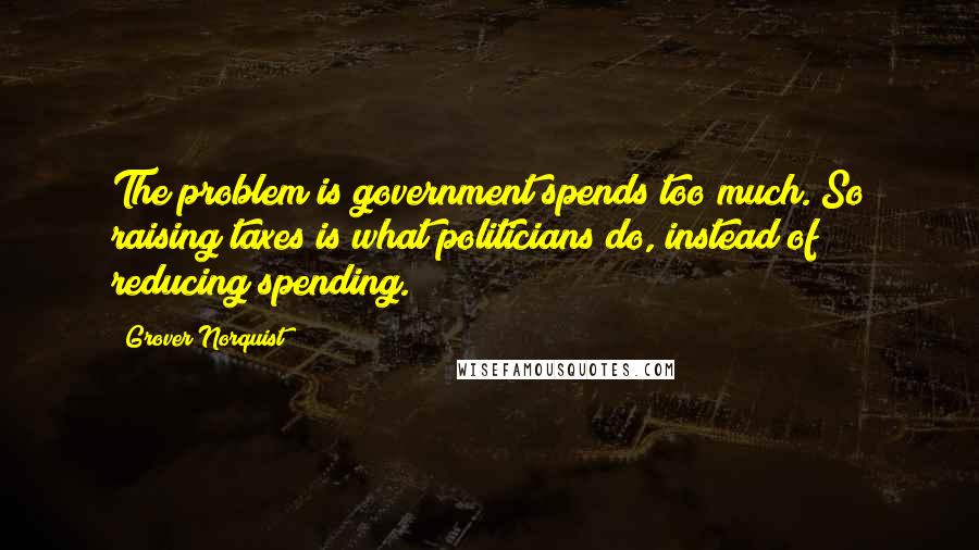 Grover Norquist Quotes: The problem is government spends too much. So raising taxes is what politicians do, instead of reducing spending.