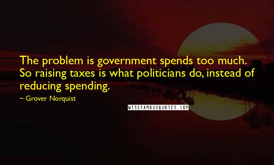 Grover Norquist Quotes: The problem is government spends too much. So raising taxes is what politicians do, instead of reducing spending.