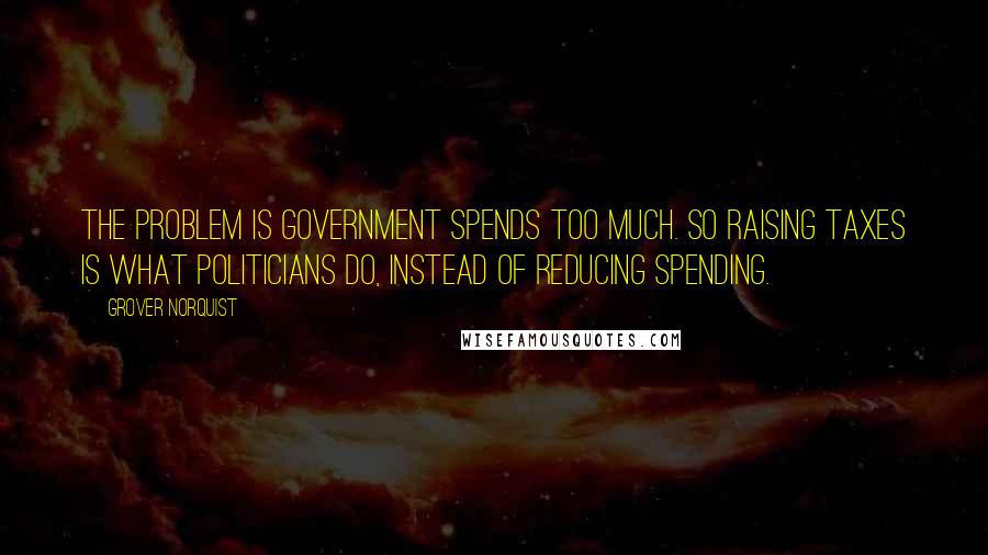 Grover Norquist Quotes: The problem is government spends too much. So raising taxes is what politicians do, instead of reducing spending.