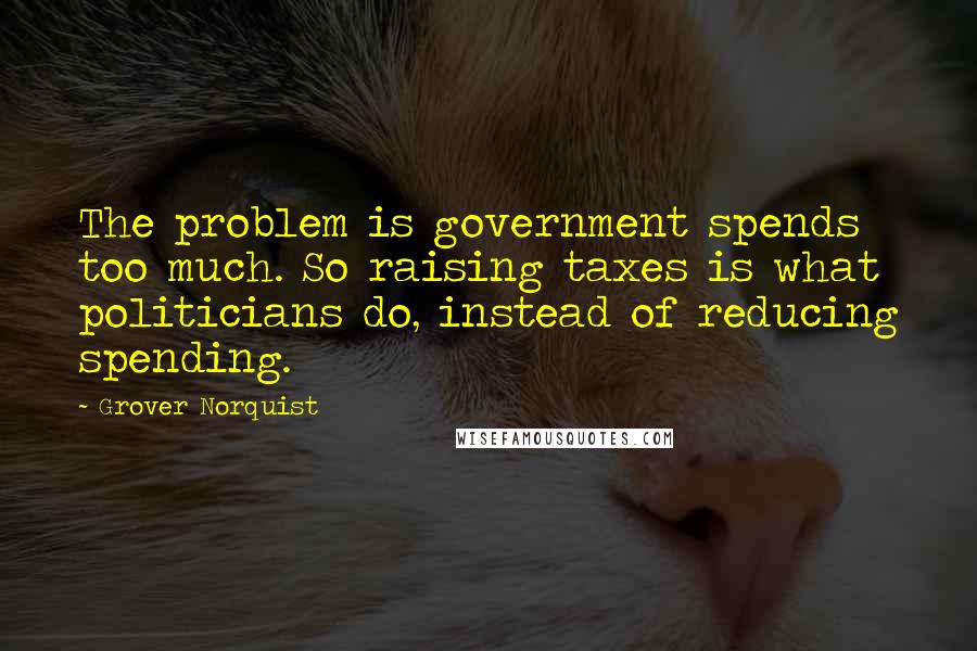 Grover Norquist Quotes: The problem is government spends too much. So raising taxes is what politicians do, instead of reducing spending.