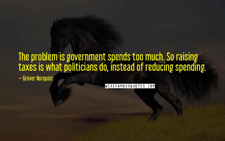 Grover Norquist Quotes: The problem is government spends too much. So raising taxes is what politicians do, instead of reducing spending.