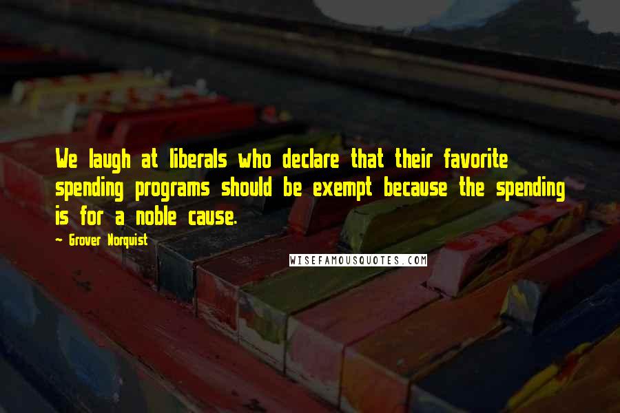 Grover Norquist Quotes: We laugh at liberals who declare that their favorite spending programs should be exempt because the spending is for a noble cause.