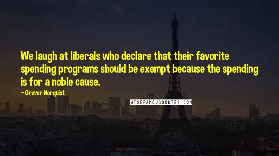 Grover Norquist Quotes: We laugh at liberals who declare that their favorite spending programs should be exempt because the spending is for a noble cause.