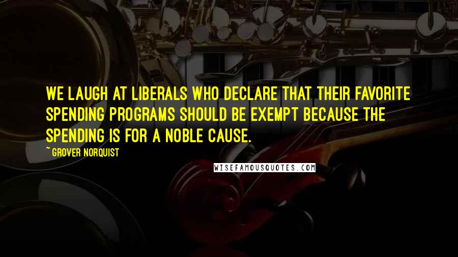 Grover Norquist Quotes: We laugh at liberals who declare that their favorite spending programs should be exempt because the spending is for a noble cause.