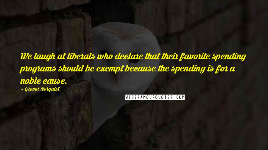 Grover Norquist Quotes: We laugh at liberals who declare that their favorite spending programs should be exempt because the spending is for a noble cause.