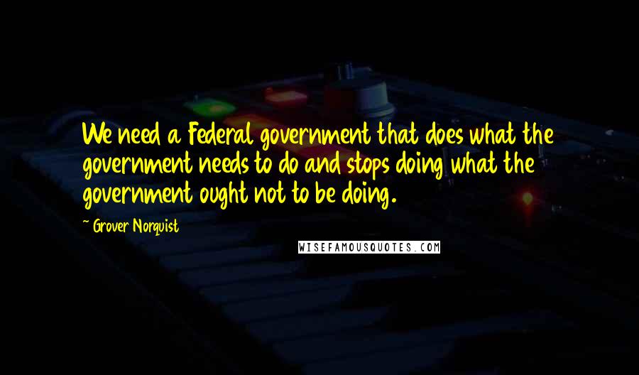 Grover Norquist Quotes: We need a Federal government that does what the government needs to do and stops doing what the government ought not to be doing.