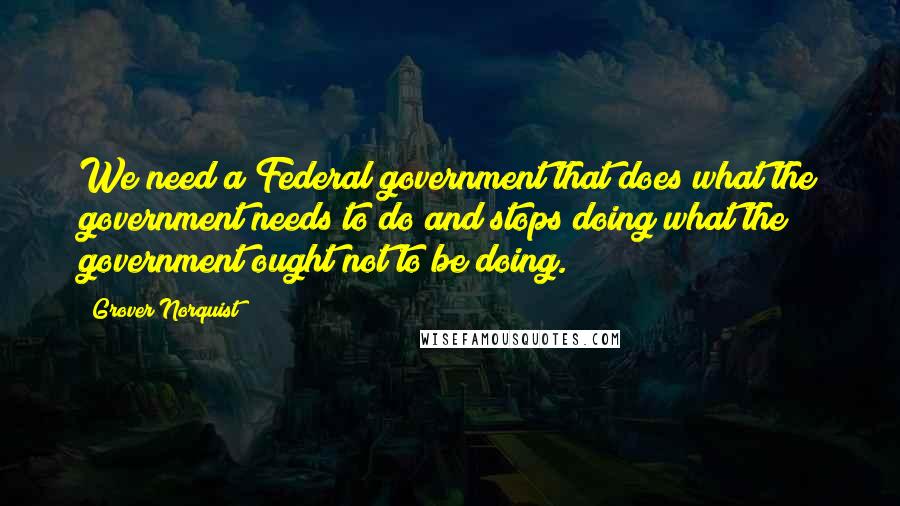 Grover Norquist Quotes: We need a Federal government that does what the government needs to do and stops doing what the government ought not to be doing.