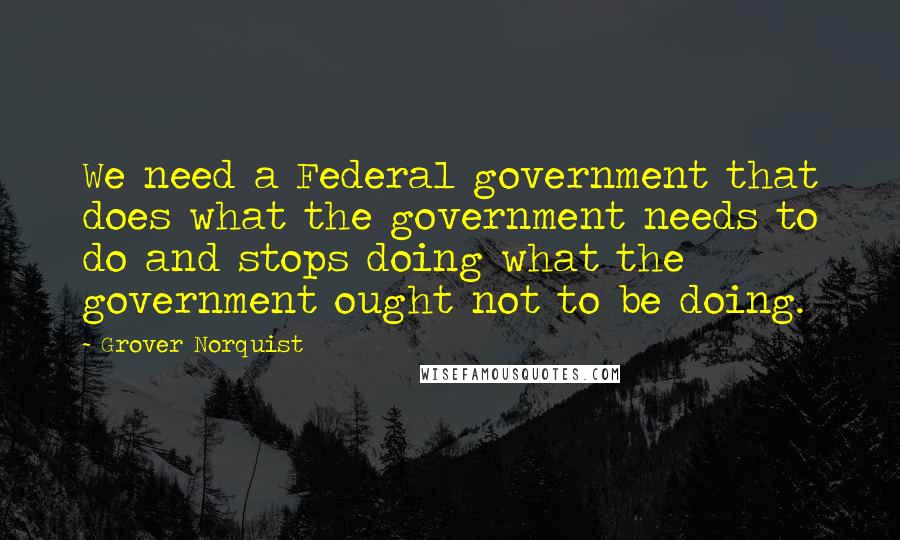 Grover Norquist Quotes: We need a Federal government that does what the government needs to do and stops doing what the government ought not to be doing.