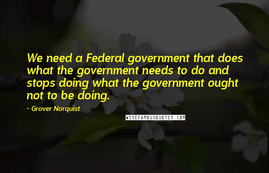 Grover Norquist Quotes: We need a Federal government that does what the government needs to do and stops doing what the government ought not to be doing.