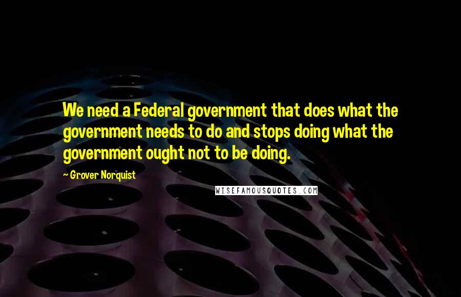 Grover Norquist Quotes: We need a Federal government that does what the government needs to do and stops doing what the government ought not to be doing.