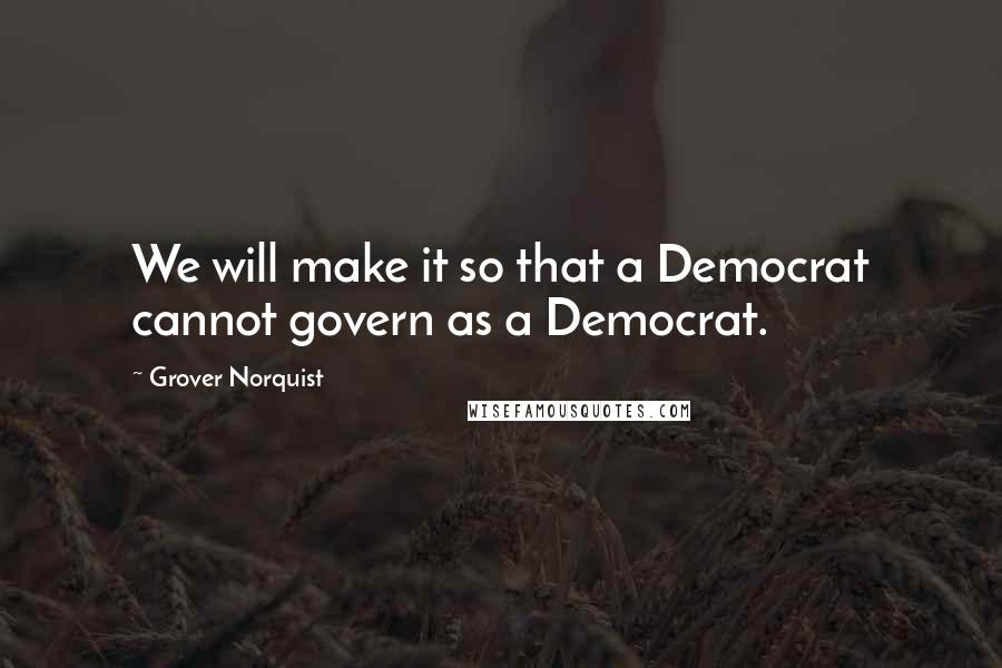 Grover Norquist Quotes: We will make it so that a Democrat cannot govern as a Democrat.