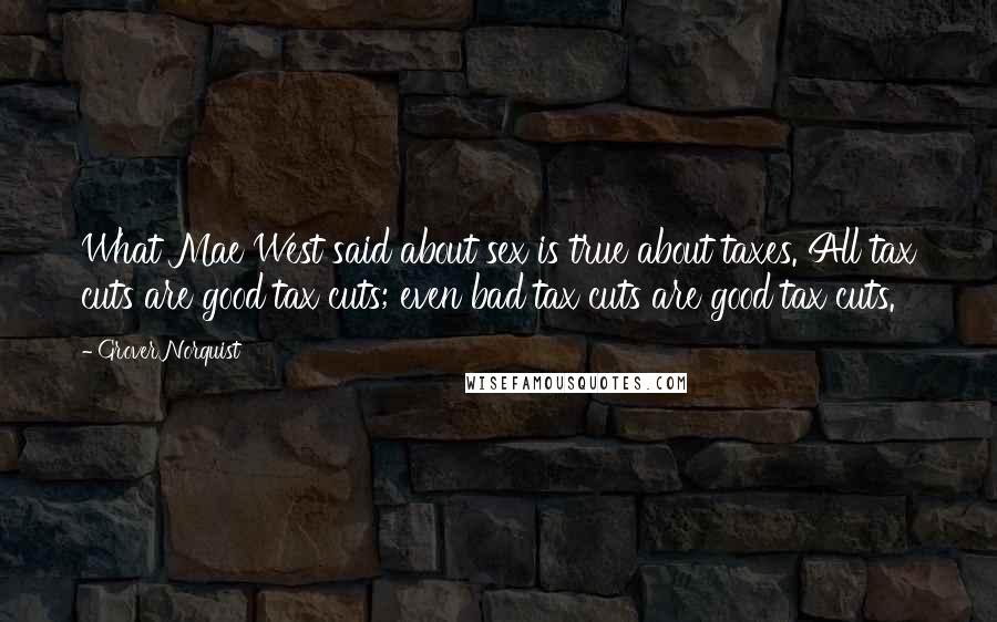 Grover Norquist Quotes: What Mae West said about sex is true about taxes. All tax cuts are good tax cuts; even bad tax cuts are good tax cuts.