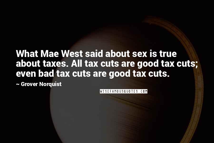 Grover Norquist Quotes: What Mae West said about sex is true about taxes. All tax cuts are good tax cuts; even bad tax cuts are good tax cuts.