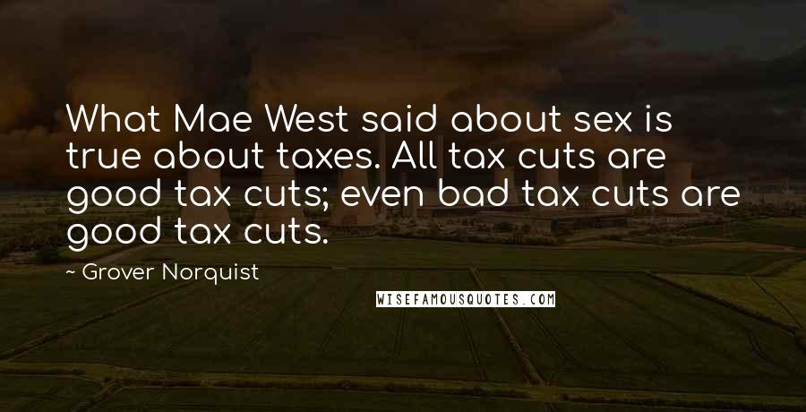 Grover Norquist Quotes: What Mae West said about sex is true about taxes. All tax cuts are good tax cuts; even bad tax cuts are good tax cuts.