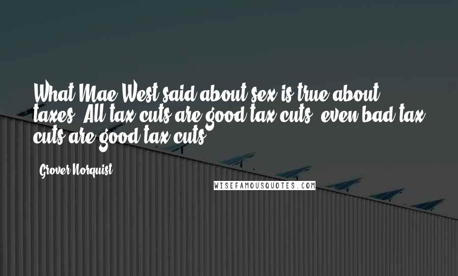 Grover Norquist Quotes: What Mae West said about sex is true about taxes. All tax cuts are good tax cuts; even bad tax cuts are good tax cuts.