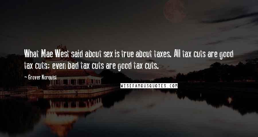 Grover Norquist Quotes: What Mae West said about sex is true about taxes. All tax cuts are good tax cuts; even bad tax cuts are good tax cuts.