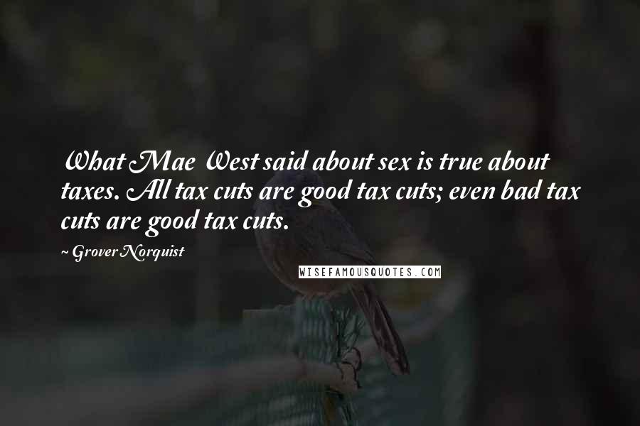 Grover Norquist Quotes: What Mae West said about sex is true about taxes. All tax cuts are good tax cuts; even bad tax cuts are good tax cuts.