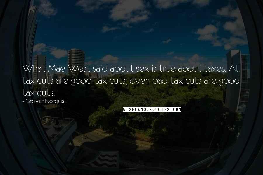 Grover Norquist Quotes: What Mae West said about sex is true about taxes. All tax cuts are good tax cuts; even bad tax cuts are good tax cuts.