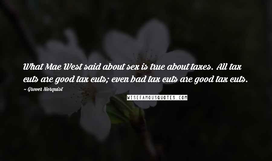 Grover Norquist Quotes: What Mae West said about sex is true about taxes. All tax cuts are good tax cuts; even bad tax cuts are good tax cuts.