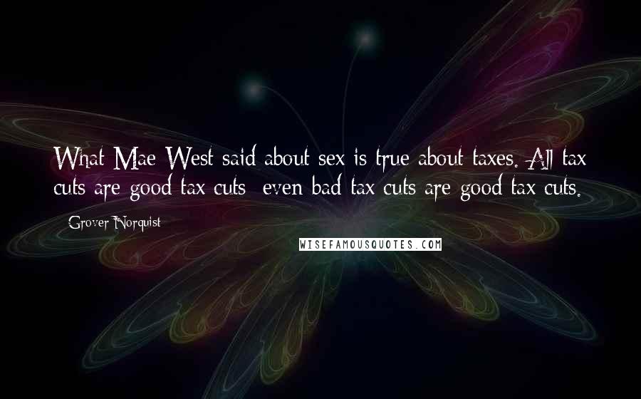 Grover Norquist Quotes: What Mae West said about sex is true about taxes. All tax cuts are good tax cuts; even bad tax cuts are good tax cuts.