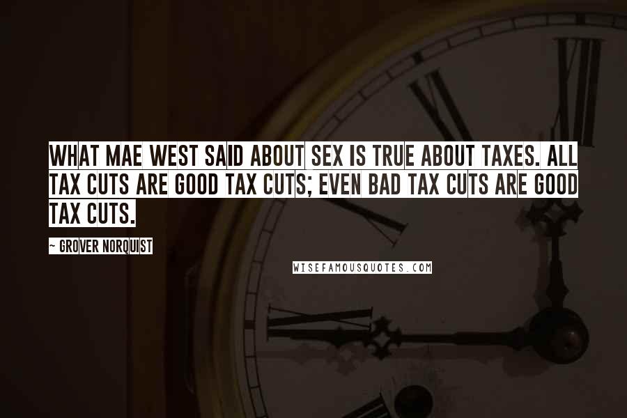 Grover Norquist Quotes: What Mae West said about sex is true about taxes. All tax cuts are good tax cuts; even bad tax cuts are good tax cuts.