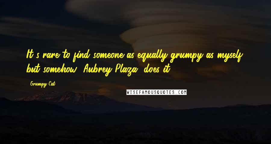 Grumpy Cat Quotes: It's rare to find someone as equally grumpy as myself, but somehow [Aubrey Plaza] does it.