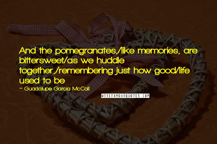 Guadalupe Garcia McCall Quotes: And the pomegranates,/like memories, are bittersweet/as we huddle together,/remembering just how good/life used to be