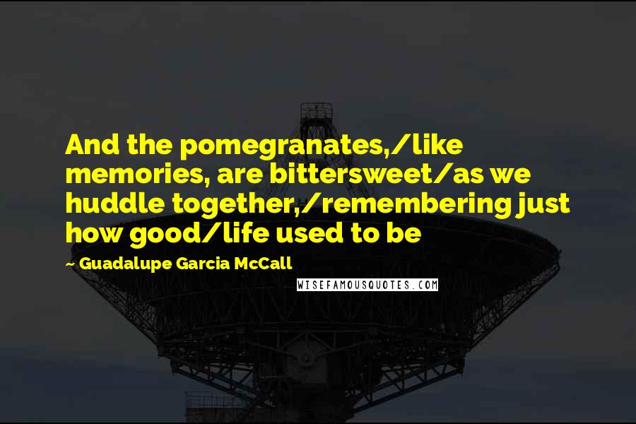 Guadalupe Garcia McCall Quotes: And the pomegranates,/like memories, are bittersweet/as we huddle together,/remembering just how good/life used to be