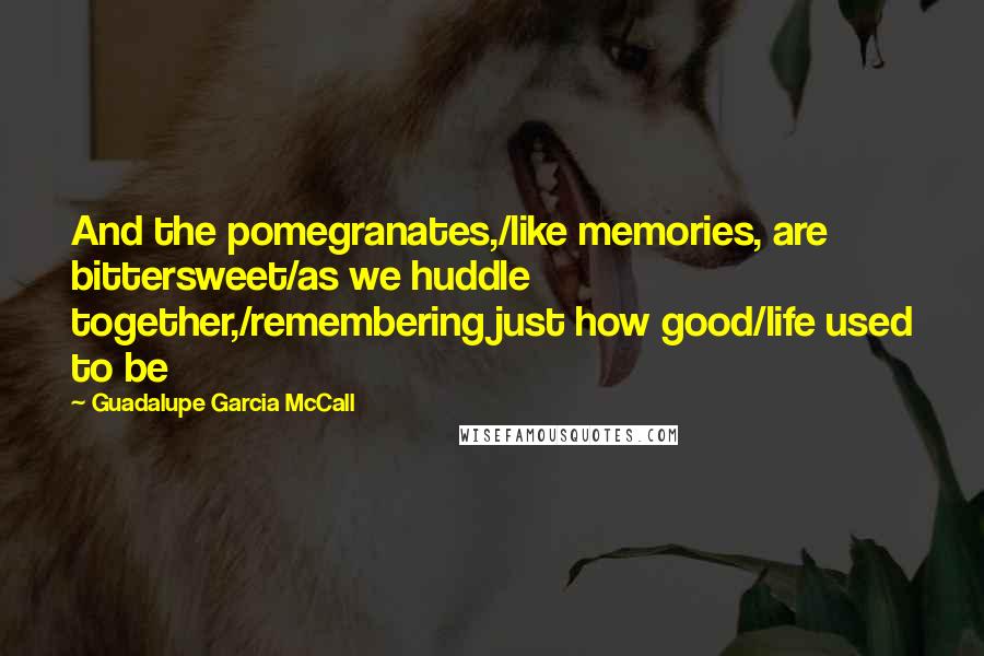 Guadalupe Garcia McCall Quotes: And the pomegranates,/like memories, are bittersweet/as we huddle together,/remembering just how good/life used to be