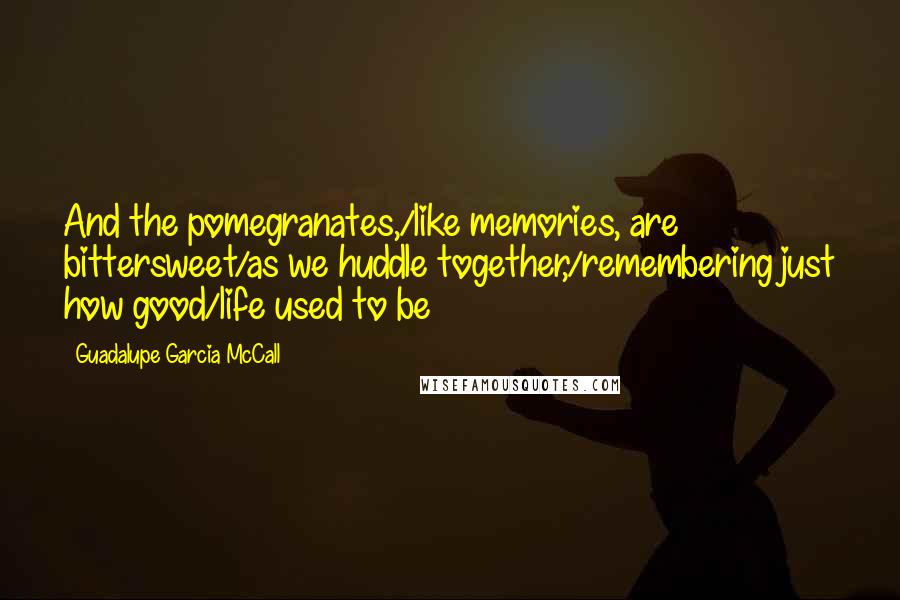 Guadalupe Garcia McCall Quotes: And the pomegranates,/like memories, are bittersweet/as we huddle together,/remembering just how good/life used to be
