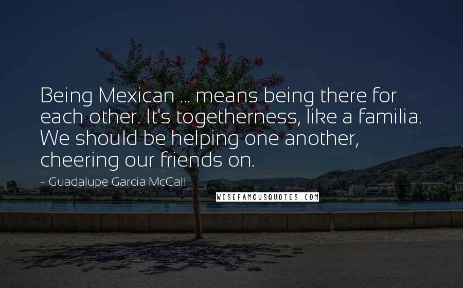 Guadalupe Garcia McCall Quotes: Being Mexican ... means being there for each other. It's togetherness, like a familia. We should be helping one another, cheering our friends on.