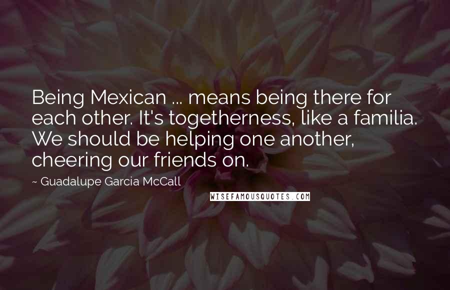 Guadalupe Garcia McCall Quotes: Being Mexican ... means being there for each other. It's togetherness, like a familia. We should be helping one another, cheering our friends on.