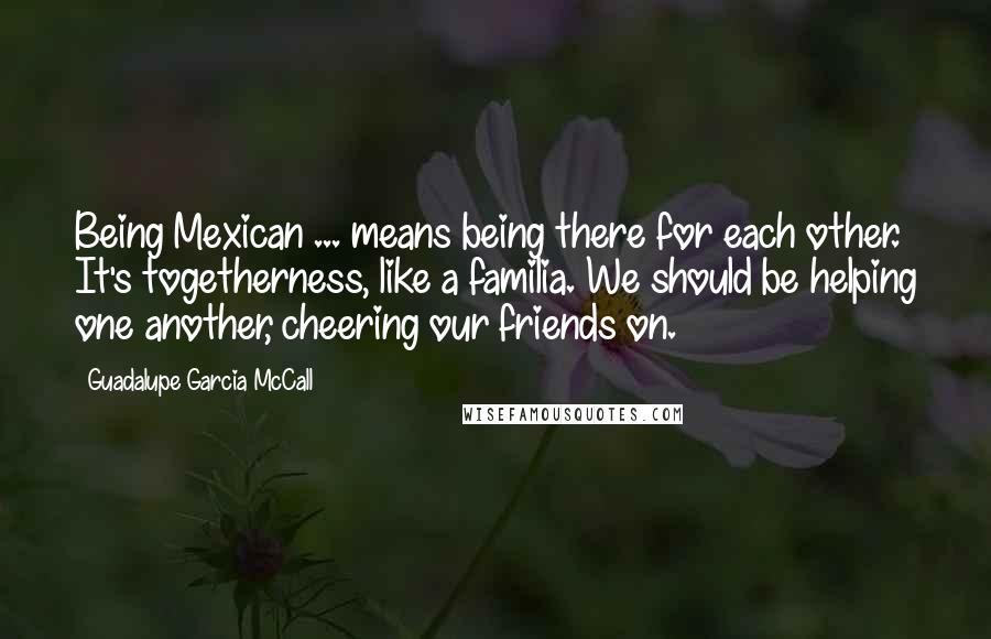 Guadalupe Garcia McCall Quotes: Being Mexican ... means being there for each other. It's togetherness, like a familia. We should be helping one another, cheering our friends on.